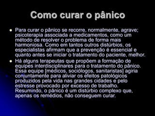 Como curar o pânico
 Para curar o pânico se recorre, normalmente, agrave;
psicoterapia associada a medicamentos, como um
método de resolver o problema de forma mais
harmoniosa. Como em tantos outros distúrbios, os
especialistas afirmam que a prevenção é essencial e
quanto antes se iniciar o tratamento do paciente, melhor.
 Há alguns terapeutas que propõem a formação de
equipes interdisciplinares para o tratamento do pânico.
Essa equipe [médicos, sociólogos, sanitaristas] agiria
conjuntamente para aliviar os efeitos patológicos
produzidos pela vida nas grandes cidades e pelo
estresse provocado por excesso de trabalho.
Resumindo, o pânico é um distúrbio complexo que,
apenas os remédios, não conseguem curar.
 