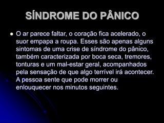 SÍNDROME DO PÂNICO
 O ar parece faltar, o coração fica acelerado, o
suor empapa a roupa. Esses são apenas alguns
sintomas de uma crise de síndrome do pânico,
também caracterizada por boca seca, tremores,
tonturas e um mal-estar geral, acompanhados
pela sensação de que algo terrível irá acontecer.
A pessoa sente que pode morrer ou
enlouquecer nos minutos seguintes.
 