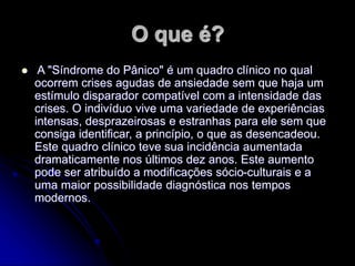 O que é?
 A "Síndrome do Pânico" é um quadro clínico no qual
ocorrem crises agudas de ansiedade sem que haja um
estímulo disparador compatível com a intensidade das
crises. O indivíduo vive uma variedade de experiências
intensas, desprazeirosas e estranhas para ele sem que
consiga identificar, a princípio, o que as desencadeou.
Este quadro clínico teve sua incidência aumentada
dramaticamente nos últimos dez anos. Este aumento
pode ser atribuído a modificações sócio-culturais e a
uma maior possibilidade diagnóstica nos tempos
modernos.
 