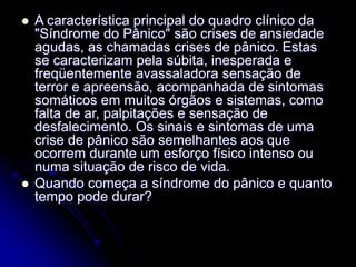  A característica principal do quadro clínico da
"Síndrome do Pânico" são crises de ansiedade
agudas, as chamadas crises de pânico. Estas
se caracterizam pela súbita, inesperada e
freqüentemente avassaladora sensação de
terror e apreensão, acompanhada de sintomas
somáticos em muitos órgãos e sistemas, como
falta de ar, palpitações e sensação de
desfalecimento. Os sinais e sintomas de uma
crise de pânico são semelhantes aos que
ocorrem durante um esforço físico intenso ou
numa situação de risco de vida.
 Quando começa a síndrome do pânico e quanto
tempo pode durar?
 