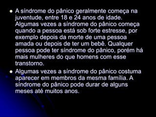 A síndrome do pânico geralmente começa na
juventude, entre 18 e 24 anos de idade.
Algumas vezes a síndrome do pânico começa
quando a pessoa está sob forte estresse, por
exemplo depois da morte de uma pessoa
amada ou depois de ter um bebê. Qualquer
pessoa pode ter síndrome do pânico, porém há
mais mulheres do que homens com esse
transtorno.
 Algumas vezes a síndrome do pânico costuma
aparecer em membros da mesma família. A
síndrome do pânico pode durar de alguns
meses até muitos anos.
 