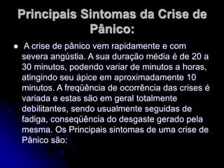 Principais Sintomas da Crise de
Pânico:
 A crise de pânico vem rapidamente e com
severa angústia. A sua duração média é de 20 a
30 minutos, podendo variar de minutos a horas,
atingindo seu ápice em aproximadamente 10
minutos. A freqüência de ocorrência das crises é
variada e estas são em geral totalmente
debilitantes, sendo usualmente seguidas de
fadiga, conseqüência do desgaste gerado pela
mesma. Os Principais sintomas de uma crise de
Pânico são:
 