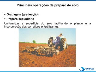 Principais operações de preparo do solo
 Gradagem (gradeação)
 Preparo secundário
Uniformizar a superfície do solo facilitando o plantio e a
incorporação dos corretivos e fertilizantes.
 