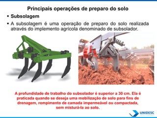 Principais operações de preparo do solo
 Subsolagem
 A subsolagem é uma operação de preparo do solo realizada
através do implemento agrícola denominado de subsolador.
A profundidade de trabalho do subsolador é superior a 30 cm. Ela é
praticada quando se deseja uma mobilização de solo para fins de
drenagem, rompimento de camada impermeável ou compactada,
sem misturá-la ao solo.
 