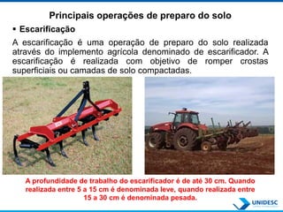 Principais operações de preparo do solo
 Escarificação
A escarificação é uma operação de preparo do solo realizada
através do implemento agrícola denominado de escarificador. A
escarificação é realizada com objetivo de romper crostas
superficiais ou camadas de solo compactadas.
A profundidade de trabalho do escarificador é de até 30 cm. Quando
realizada entre 5 a 15 cm é denominada leve, quando realizada entre
15 a 30 cm é denominada pesada.
 