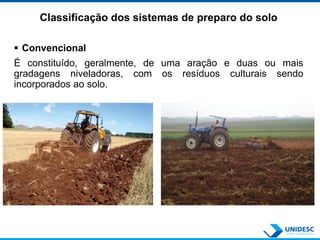 Classificação dos sistemas de preparo do solo
 Convencional
É constituído, geralmente, de uma aração e duas ou mais
gradagens niveladoras, com os resíduos culturais sendo
incorporados ao solo.
 