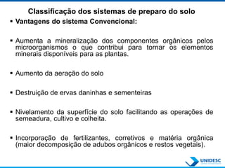 Classificação dos sistemas de preparo do solo
 Vantagens do sistema Convencional:
 Aumenta a mineralização dos componentes orgânicos pelos
microorganismos o que contribui para tornar os elementos
minerais disponíveis para as plantas.
 Aumento da aeração do solo
 Destruição de ervas daninhas e sementeiras
 Nivelamento da superfície do solo facilitando as operações de
semeadura, cultivo e colheita.
 Incorporação de fertilizantes, corretivos e matéria orgânica
(maior decomposição de adubos orgânicos e restos vegetais).
 
