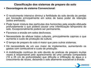 Classificação dos sistemas de preparo do solo
 Desvantagens do sistema Convencional:
 O revolvimento intensivo diminui a fertilidade do solo devido às perdas
por lixiviação principalmente em solos de baixo poder de retenção
(solos arenosos).
 Pode haver mistura das partículas dos horizontes pela aração efetuada
profundamente o que poderá causar uma infertilização temporária do
solo. Excepcionalmente poderá ser permanente.
 Favorece a erosão em solos declivosos.
 Necessidade de efetuar tratos culturais, principalmente capinas o que
aumenta o custo de produção da cultura.
 O tempo de preparo do solo é maior que para outros sistemas.
 Há necessidade de um uso maior de implementos, aumentando os
gastos com combustível e custo de produção.
 A mobilização continua do solo devido às praticas de preparo muitas
vezes é responsável pelo aparecimento de uma camada compactada
(10 a 25 cm de profundidade) que dificulta a infiltração de água e o
crescimento de raízes, deixando o solo altamente suscetível à erosão.
 
