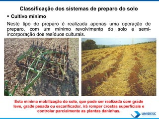 Classificação dos sistemas de preparo do solo
 Cultivo mínimo
Neste tipo de preparo é realizada apenas uma operação de
preparo, com um mínimo revolvimento do solo e semi-
incorporação dos resíduos culturais.
Esta mínima mobilização do solo, que pode ser realizada com grade
leve, grade pesada ou escarificador, irá romper crostas superficiais e
controlar parcialmente as plantas daninhas.
 