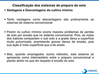 Classificação dos sistemas de preparo do solo
 Vantagens e Desvantagens do cultivo mínimo
 Tanto vantagens como desvantagens são praticamente as
mesmas do sistema convencional.
 Porém no cultivo mínimo ocorre maiores problemas de perdas
de solo por erosão que no sistema convencional. Pois, as rodas
dos tratores compactam o sub solo e a grade deixa a superfície
muito pulverizada, acarretando graves danos de erosão, pois
sua ação é mais superficial que a do arado.
 Mas, quando empregados outros métodos, este sistema se
apresenta como intermediário entre o preparo convencional e
plantio direto no que diz respeito à erosão do solo.
 