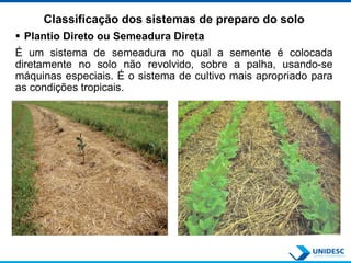 Classificação dos sistemas de preparo do solo
 Plantio Direto ou Semeadura Direta
É um sistema de semeadura no qual a semente é colocada
diretamente no solo não revolvido, sobre a palha, usando-se
máquinas especiais. É o sistema de cultivo mais apropriado para
as condições tropicais.
 