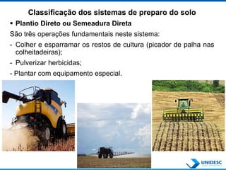 Classificação dos sistemas de preparo do solo
 Plantio Direto ou Semeadura Direta
São três operações fundamentais neste sistema:
- Colher e esparramar os restos de cultura (picador de palha nas
colheitadeiras);
- Pulverizar herbicidas;
- Plantar com equipamento especial.
 