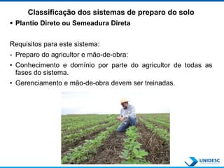 Classificação dos sistemas de preparo do solo
 Plantio Direto ou Semeadura Direta
Requisitos para este sistema:
- Preparo do agricultor e mão-de-obra:
• Conhecimento e domínio por parte do agricultor de todas as
fases do sistema.
• Gerenciamento e mão-de-obra devem ser treinadas.
 