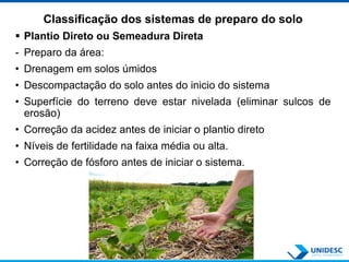 Classificação dos sistemas de preparo do solo
 Plantio Direto ou Semeadura Direta
- Preparo da área:
• Drenagem em solos úmidos
• Descompactação do solo antes do inicio do sistema
• Superfície do terreno deve estar nivelada (eliminar sulcos de
erosão)
• Correção da acidez antes de iniciar o plantio direto
• Níveis de fertilidade na faixa média ou alta.
• Correção de fósforo antes de iniciar o sistema.
 