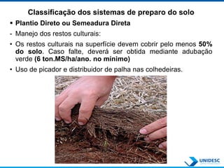Classificação dos sistemas de preparo do solo
 Plantio Direto ou Semeadura Direta
- Manejo dos restos culturais:
• Os restos culturais na superfície devem cobrir pelo menos 50%
do solo. Caso falte, deverá ser obtida mediante adubação
verde (6 ton.MS/ha/ano. no mínimo)
• Uso de picador e distribuidor de palha nas colhedeiras.
 