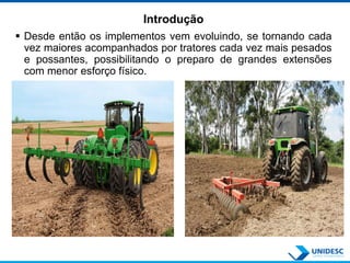 Introdução
 Desde então os implementos vem evoluindo, se tornando cada
vez maiores acompanhados por tratores cada vez mais pesados
e possantes, possibilitando o preparo de grandes extensões
com menor esforço físico.
 
