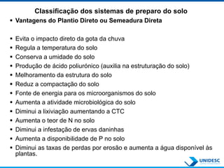 Classificação dos sistemas de preparo do solo
 Vantagens do Plantio Direto ou Semeadura Direta
 Evita o impacto direto da gota da chuva
 Regula a temperatura do solo
 Conserva a umidade do solo
 Produção de ácido poliurónico (auxilia na estruturação do solo)
 Melhoramento da estrutura do solo
 Reduz a compactação do solo
 Fonte de energia para os microorganismos do solo
 Aumenta a atividade microbiológica do solo
 Diminui a lixiviação aumentando a CTC
 Aumenta o teor de N no solo
 Diminui a infestação de ervas daninhas
 Aumenta a disponibilidade de P no solo
 Diminui as taxas de perdas por erosão e aumenta a água disponível às
plantas.
 