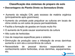 Classificação dos sistemas de preparo do solo
 Desvantagens do Plantio Direto ou Semeadura Direta
 Aumento da relação C/N, pelo excesso de matéria orgânica
(principalmente após gramíneas)
 Aumento da umidade pode prejudicar as culturas em locais de
clima úmido ou em solos de pouca permeabilidade.
 Facilita a formação de geadas em locais muito frio
 O aumento de N pode causar acamamento da cultura
 Alto custo de herbicidas
 Uso de maquinas especificas para o sistema
 Diminuição da produção caso a infestação de ervas daninhas
aumente e com ela a concorrência da cultura
 Necessidade de pessoal técnico especializado em
conhecimento sobre herbicidas, ervas daninhas, equipamentos,
etc.
 