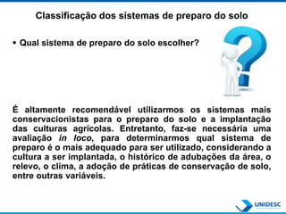 Classificação dos sistemas de preparo do solo
 Qual sistema de preparo do solo escolher?
É altamente recomendável utilizarmos os sistemas mais
conservacionistas para o preparo do solo e a implantação
das culturas agrícolas. Entretanto, faz-se necessária uma
avaliação in loco, para determinarmos qual sistema de
preparo é o mais adequado para ser utilizado, considerando a
cultura a ser implantada, o histórico de adubações da área, o
relevo, o clima, a adoção de práticas de conservação de solo,
entre outras variáveis.
 