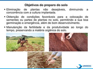 Objetivos do preparo do solo
 Eliminação de plantas não desejáveis, diminuindo a
concorrência com a cultura implantada.
 Obtenção de condições favoráveis para a colocação de
sementes ou partes de plantas no solo, permitindo a sua boa
germinação e emergência, além de bom desenvolvimento.
 Manutenção da fertilidade e da produtividade ao longo do
tempo, preservando a matéria orgânica do solo.
 