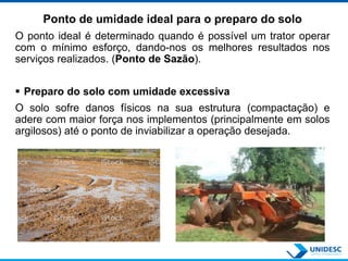 Ponto de umidade ideal para o preparo do solo
O ponto ideal é determinado quando é possível um trator operar
com o mínimo esforço, dando-nos os melhores resultados nos
serviços realizados. (Ponto de Sazão).
 Preparo do solo com umidade excessiva
O solo sofre danos físicos na sua estrutura (compactação) e
adere com maior força nos implementos (principalmente em solos
argilosos) até o ponto de inviabilizar a operação desejada.
 