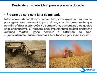 Ponto de umidade ideal para o preparo do solo
 Preparo do solo com falta de umidade
Não ocorrem danos físicos na estrutura, mas um maior numero de
passagens será necessário para alcançar o destorroamento que
permita efetuar a operação de semeadura, aumentando os gastos
com combustível. O preparo com implementos muitos enérgicos
(enxada rotativa) pode destruir a estrutura do solo,
superficialmente, pulverizando-o e facilitando o processo erosivo.
 