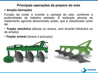 Principais operações de preparo do solo
 Aração (lavração)
Função de cortar e inverter a camada do solo, conforme a
profundidade de trabalho adotada. É realizada através do
implemento agrícola denominado arado, que é classificado como
de:
• Tração mecânica (discos ou aiveca, com levante hidráulico ou
de arrasto)
• Tração animal (aiveca e pica-pau)
 