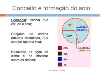 Conceito e formação do solo
 Pedologia: ciência que
estuda o solo;
 Conjunto de corpos
naturais dinâmicos, que
contêm matéria viva;
 Resultado da ação do
clima e da biosfera
sobre as rochas;
Prof. Paulo Dantas
 