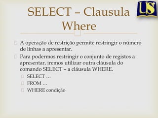 SELECT – Clausula
Where
A operação de restrição permite restringir o número
de linhas a apresentar.
Para podermos restringir o conjunto de registos a
apresentar, iremos utilizar outra cláusula do
comando SELECT – a cláusula WHERE.
SELECT …
FROM …
WHERE condição

 