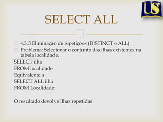 SELECT ALL
4.3.5 Eliminação de repetições (DISTINCT e ALL)
Problema: Selecionar o conjunto das ilhas existentes na
tabela localidade.
SELECT ilha
FROM localidade
Equivalente a
SELECT ALL ilha
FROM Localidade
O resultado devolve ilhas repetidas

 