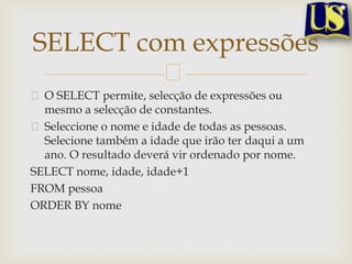 SELECT com expressões
O SELECT permite, selecção de expressões ou
mesmo a selecção de constantes.
Seleccione o nome e idade de todas as pessoas.
Selecione também a idade que irão ter daqui a um
ano. O resultado deverá vir ordenado por nome.
SELECT nome, idade, idade+1
FROM pessoa
ORDER BY nome

 