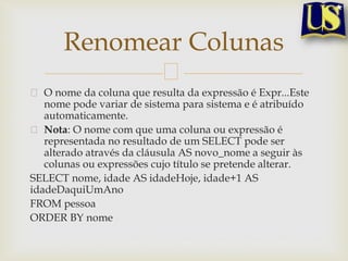Renomear Colunas
O nome da coluna que resulta da expressão é Expr...Este
nome pode variar de sistema para sistema e é atribuído
automaticamente.
Nota: O nome com que uma coluna ou expressão é
representada no resultado de um SELECT pode ser
alterado através da cláusula AS novo_nome a seguir às
colunas ou expressões cujo título se pretende alterar.
SELECT nome, idade AS idadeHoje, idade+1 AS
idadeDaquiUmAno
FROM pessoa
ORDER BY nome

 