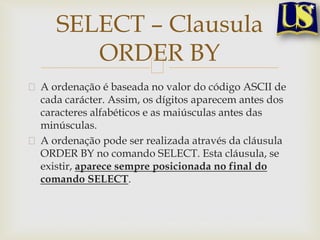 SELECT – Clausula
ORDER BY
A ordenação é baseada no valor do código ASCII de
cada carácter. Assim, os dígitos aparecem antes dos
caracteres alfabéticos e as maiúsculas antes das
minúsculas.
A ordenação pode ser realizada através da cláusula
ORDER BY no comando SELECT. Esta cláusula, se
existir, aparece sempre posicionada no final do
comando SELECT.

 