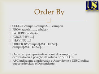 Order By
SELECT campo1, campo2,…, campon
FROM tabela1, …, tabela n
[WHERE condição]
[GROUP BY …]
[HAVING …]
ORDER BY campo1[ASC|DESC],
campo2[ASC|DESC],…
Onde campo representa o nome do campo, uma
expressão ou a posição da coluna do SELECT.
ASC indica que a ordenação é Ascendente e DESC indica
que a ordenação é Descendente.

 