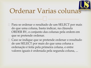 Ordenar Varias colunas
Para se ordenar o resultado de um SELECT por mais
do que uma coluna, basta indicar, na cláusula
ORDER BY, o conjunto das colunas pela ordem em
que se pretende ordenar.
Caso se indique que se pretende ordenar o resultado
de um SELECT por mais do que uma coluna a
ordenação é feita pela primeira coluna, e entre
valores iguais é ordenada pela segunda coluna, ...

 