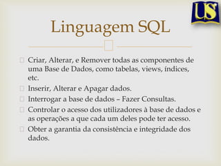 Linguagem SQL
Criar, Alterar, e Remover todas as componentes de
uma Base de Dados, como tabelas, views, índices,
etc.
Inserir, Alterar e Apagar dados.
Interrogar a base de dados – Fazer Consultas.
Controlar o acesso dos utilizadores à base de dados e
as operações a que cada um deles pode ter acesso.
Obter a garantia da consistência e integridade dos
dados.

 