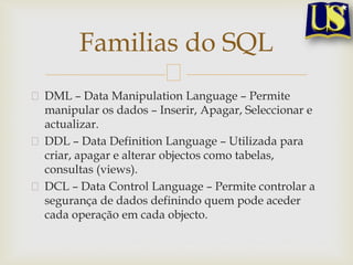 Familias do SQL
DML – Data Manipulation Language – Permite
manipular os dados – Inserir, Apagar, Seleccionar e
actualizar.
DDL – Data Definition Language – Utilizada para
criar, apagar e alterar objectos como tabelas,
consultas (views).
DCL – Data Control Language – Permite controlar a
segurança de dados definindo quem pode aceder
cada operação em cada objecto.

 