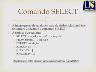 Comando SELECT
A interrogação de qualquer base de dados relacional fazse sempre utilizando o comando SELECT.
A sintaxe é a seguinte:
SELECT campo1, campo2,…, campoN
FROM tabela1, …, tabela n
[WHERE condição]
[GROUP BY …]
[HAVING …]
[ORDER BY …]
Os parêntesis retos indicam que essa componente é facultativo

 