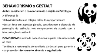 BEHAVIORISMO x GESTALT
Ambos consideram o comportamento o objeto da Psicologia.
A diferença é:
•Behaviorismo foca na relação estímulo-comportamento
•Gestalt foca em aspectos globais, considerando a alteração da
percepção do estímulo. Nos comportamos de acordo com a
interpretação do estímulo
ISOMORFISMO > unidade do fenômeno: a parte está relacionada
ao todo
Tendência a restauração do equilíbrio da Gestalt para garantir a
compreensão > fechamento, simetria e regularidade
 