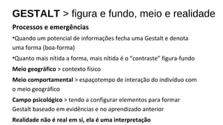 GESTALT > figura e fundo, meio e realidade
Processos e emergências
•Quando um potencial de informações fecha uma Gestalt e denota
uma forma (boa-forma)
•Quanto mais nítida a forma, mais nítida é o “contraste” figura-fundo
Meio geográfico > contexto físico
Meio comportamental > espaçotempo de interação do indivíduo com
o meio geográfico
Campo psicológico > tendo a configurar elementos para formar
Gestalt baseado em evidências e no aprendizado anterior
Realidade não é real em si, ela é uma interpretação
 