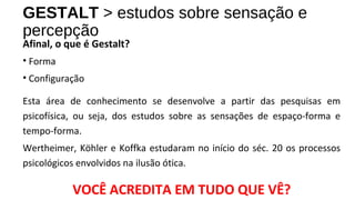 GESTALT > estudos sobre sensação e
percepção
Afinal, o que é Gestalt?
• Forma
• Configuração
Esta área de conhecimento se desenvolve a partir das pesquisas em
psicofísica, ou seja, dos estudos sobre as sensações de espaço-forma e
tempo-forma.
Wertheimer, Köhler e Koffka estudaram no início do séc. 20 os processos
psicológicos envolvidos na ilusão ótica.
VOCÊ ACREDITA EM TUDO QUE VÊ?
 