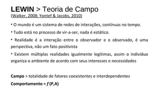 • O mundo é um sistema de redes de interações, contínuas no tempo.
• Tudo está no processo de vir-a-ser, nada é estático.
• Realidade é a interação entre o observador e o observado, é uma
perspectiva, não um fato positivista
• Existem múltiplas realidades igualmente legítimas, assim o indivíduo
organiza o ambiente de acordo com seus interesses e necessidades
Campo > totalidade de fatores coexistentes e interdependentes
Comportamento = f (P,A)
LEWIN > Teoria de Campo
(Walker, 2008; Yontef & Jacobs, 2010)
 