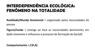 Realidade/Mundo fenomenal > organizado pelas necessidades da
pessoa
Figura|Fundo > emerge ao foco as necessidades dominantes em
dado momento e influencia o processo de formação da Gestalt
Comportamento = f (P,A)
INTERDEPENDÊNCIA ECOLÓGICA:
FENÔMENO NA TOTALIDADE
 