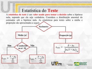 Estatística do Teste
A estatística de teste é um valor usado para tomar a decisão sobre a hipótese
nula, supondo que ela seja verdadeira. Considera a distribuição amostral do
estimador sob a hipótese nula. As estatísticas para testes sobre a média e
proporção são apresentados a seguir.
Parâmetro
Média 𝝁
𝑧𝑐𝑎𝑙𝑐 =
𝑥 − 𝜇0
𝜎
√𝑛
𝑡𝑐𝑎𝑙𝑐 =
𝑥 − 𝜇0
𝑠
√𝑛
𝝈 conhecido
ou n> 30
Proporção (p)
𝑧𝑐𝑎𝑙𝑐 =
𝑝 − 𝑝0
𝑝0(1 − 𝑝0)
𝑛
Sim Não
 