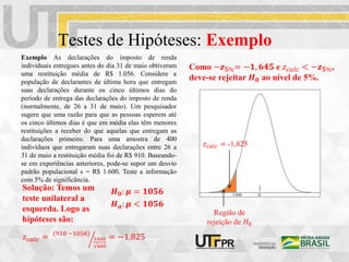 Testes de Hipóteses: Exemplo
Exemplo As declarações do imposto de renda
individuais entregues antes do dia 31 de maio obtiveram
uma restituição média de R$ 1.056. Considere a
população de declarantes de última hora que entregam
suas declarações durante os cinco últimos dias do
período de entrega das declarações do imposto de renda
(normalmente, de 26 a 31 de maio). Um pesquisador
sugere que uma razão para que as pessoas esperem até
os cinco últimos dias é que em média elas têm menores
restituições a receber do que aquelas que entregam as
declarações primeiro. Para uma amostra de 400
indivíduos que entregaram suas declarações entre 26 a
31 de maio a restituição média foi de R$ 910. Baseando-
se em experiências anteriores, pode-se supor um desvio
padrão populacional s = R$ 1.600. Teste a informação
com 5% de significância.
𝑯𝟎: 𝝁 = 𝟏𝟎𝟓𝟔
𝑯𝒂: 𝝁 < 𝟏𝟎𝟓𝟔
Solução: Temos um
teste unilateral a
esquerda. Logo as
hipóteses são:
𝑧𝑐𝑎𝑙𝑐 = (910 −1056)
1600
√400
= −1,825
Como −𝒛𝟓%= −𝟏, 𝟔𝟒𝟓 e 𝑧𝑐𝑎𝑙𝑐 < −𝒛𝟓%,
deve-se rejeitar 𝑯𝟎 ao nível de 5%.
Região de
rejeição de 𝐻0
𝑧𝑐𝑎𝑙𝑐 = -1,825
 