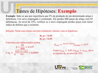 Testes de Hipóteses: Exemplo
Exemplo Sabe-se que por experiência que 5% da produção de um determinado artigo é
defeituosa. Um novo empregado é contratado. Ele produz 600 peças do artigo com 82
defeituosas. Ao nível de 15%, verificar se o novo empregado produz peças com maior
índice de defeitos que o existente.
𝑯𝟎: 𝒑 = 𝟎, 𝟎𝟓
𝑯𝒂: 𝒑 > 𝟎, 𝟎𝟓
Solução: Neste caso temos um teste unilateral a direita, com as hipóteses:
𝑍𝑐𝑎𝑙𝑐 = (0,137−0,05)
0,0089 = 9,77
Com base nas informações acima
𝑝 =
82
600
= 0,137
𝑒 𝜎𝑝 =
0,05 ∗(1−0,05)
600
= 0,0089
Como 𝑧15% = 1,03 e 𝑧𝑐𝑎𝑙𝑐 > 𝑧15%, deve-
se rejeitar 𝐻0 ao nível de 15%.
 