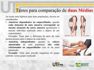 Testes para comparação de duas Médias
Ao testar uma hipótese para duas populações, devem ser
consideradas
• Amostras dependentes ou emparelhadas: quando
cada elemento de uma amostra corresponde ao
mesmo elemento da outra amostra (geralmente o
mesmo indivíduo analisado antes e depois de um
experimento).
Exemplo: Teste para a diferença de peso de uma
mesma pessoa antes e depois de uma dieta.
• Amostras independentes: quando os valores
amostrados de uma população não estão
relacionados ou emparelhados com os da outra
população.
Exemplo: Teste para pressão sanguínea do grupo
controle versus grupo medicado.
 