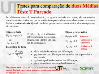 Testes para comparação de duas Médias
Teste T Pareado
Em diferentes áreas do conhecimento, na grande maioria das vezes, são comparadas
amostras de dois dados, em que as variáveis respostas são mensuradas em dois momentos
distintos, antes e depois. Quando os dados possuem essa característica, dizemos que estes
são pareados.
𝐻0: 𝜇1 − 𝜇2 = 0
𝐻0: 𝜇𝐷 = 0
ou
D =𝑋1 – 𝑋2 é a diferença
entre a primeira e a segunda
observações dentro de um
par de observações.
Hipótese Nula Hipótese Alternativa
𝐻𝑎: 𝜇𝐷 ≠ 0
𝐻𝑎: 𝜇𝐷 > 0
𝐻𝑎: 𝜇𝐷 < 0
Bilateral
Unilateral à
Direita
Unilateral à
Esquerda
Estatística do Teste
𝑡𝑐𝑎𝑙𝑐 =
𝑑 − 𝜇𝐷
𝑠𝐷
√𝑛
• 𝑑 é a média da amostra das diferenças;
• 𝜇𝐷 é o valor das diferenças entre médias das populações a
ser testado;
• 𝑠𝐷desvio-padrão da amostra das diferenças;
• 𝑛 é o tamanho da amostra das diferenças.
Os valores para 𝒕𝜶;𝒏−𝟏 ou 𝒕𝜶/𝟐;𝒏−𝟏 seguem as mesmas
regras dos testes para uma amostra, assim como critérios
de rejeição de 𝑯𝟎.
 