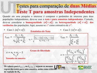 Testes para comparação de duas Médias
Teste T para amostras Independentes
Quando em uma pesquisa o interesse é comparar o parâmetro de interesse para duas
populações independentes, deve-se usar o teste t para amostras independentes. Contudo,
deve-se considerar a homogeneidade (𝝈𝟏
𝟐
= 𝝈𝟐
𝟐
) ou heterogeneidade (𝝈𝟏
𝟐
≠ 𝝈𝟐
𝟐
) das
variâncias das populações. Aqui, assume-se 𝑠2 como estimativa de 𝜎2.
• Caso 1: (𝜎1
2
= 𝜎2
2
)
𝑡𝑐𝑎𝑙𝑐 =
𝑥1 − 𝑥2
𝑠𝑝
1
𝑛1
+
1
𝑛2
𝑣 = 𝑛1 + 𝑛2 − 2
𝑠𝑝 =
𝑛1 − 1 𝑠1
2
+ 𝑛2 − 1 𝑠2
2
𝑛1 + 𝑛2 − 2
• Caso 2: (𝜎1
2
≠ 𝜎2
2
)
𝑡𝑐𝑎𝑙𝑐 =
𝑥1 − 𝑥2
𝑠1
2
𝑛1
+
𝑠2
2
𝑛2
𝑣 =
𝑠1
2
𝑛1
+
𝑠2
2
𝑛2
2
𝑠1
2
𝑛1
2
𝑛1 − 1
+
𝑠2
2
𝑛2
2
𝑛2 − 1
Graus de liberdade
Estatística do Teste
Os valores para 𝒕𝜶;𝒏−𝟏 ou 𝒕𝜶/𝟐;𝒏−𝟏 seguem as mesmas
regras dos testes para uma amostra, assim como critérios
de rejeição de 𝑯𝟎.
Tamanho da amostra
 