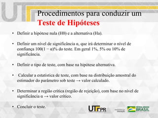 Procedimentos para conduzir um
Teste de Hipóteses
• Definir a hipótese nula (H0) e a alternativa (Ha).
• Definir um nível de significância α, que irá determinar o nível de
confiança 100(1 − α)% do teste. Em geral 1%, 5% ou 10% de
significância.
• Definir o tipo de teste, com base na hipótese alternativa.
• Calcular a estatística de teste, com base na distribuição amostral do
estimador do parâmetro sob teste → valor calculado.
• Determinar a região crítica (região de rejeição), com base no nível de
significância α → valor crítico.
• Concluir o teste.
 